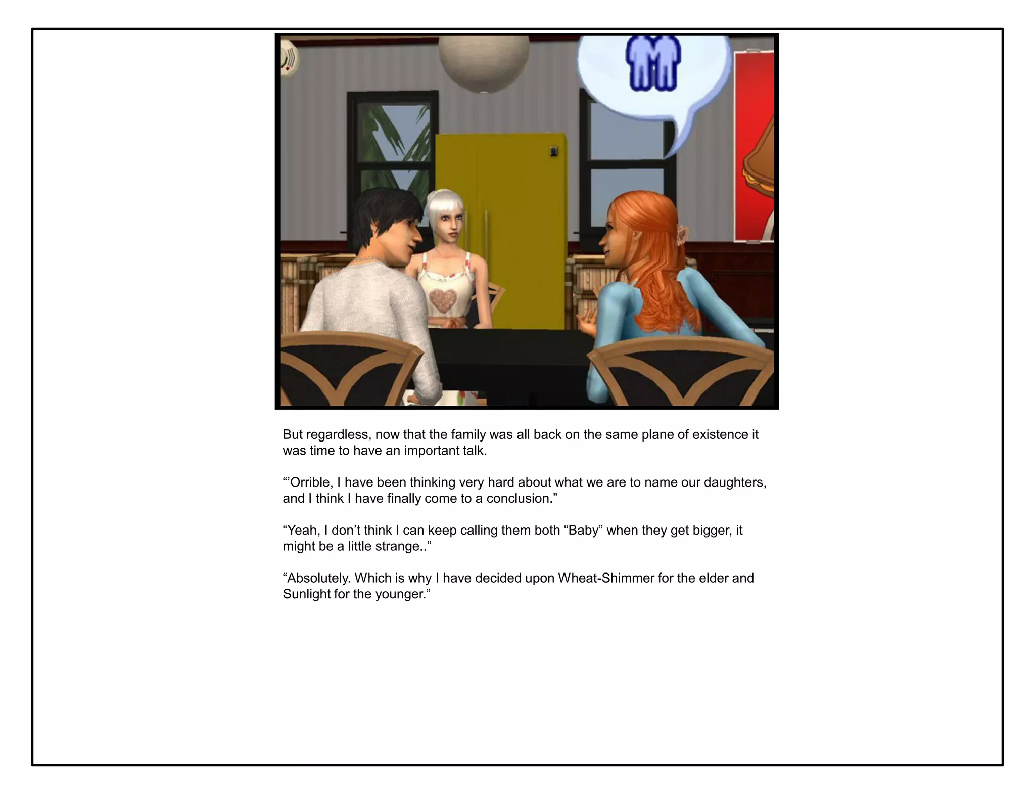 But regardless, now that the family was all back on the same plane of existence it
was time to have an important talk.

“‟Orrible, I have been thinking very hard about what we are to name our daughters,
and I think I have finally come to a conclusion.”

“Yeah, I don‟t think I can keep calling them both “Baby” when they get bigger, it
might be a little strange..”

“Absolutely. Which is why I have decided upon Wheat-Shimmer for the elder and
Sunlight for the younger.”
 