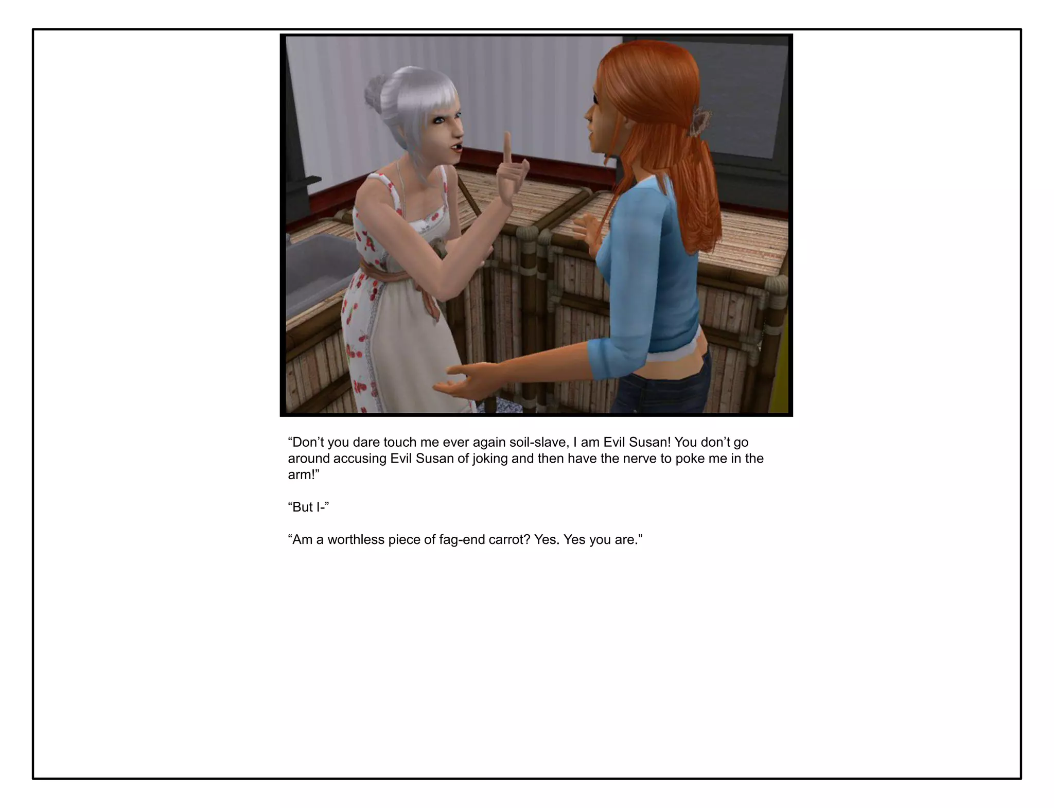 “Don‟t you dare touch me ever again soil-slave, I am Evil Susan! You don‟t go
around accusing Evil Susan of joking and then have the nerve to poke me in the
arm!”

“But I-”

“Am a worthless piece of fag-end carrot? Yes. Yes you are.”
 