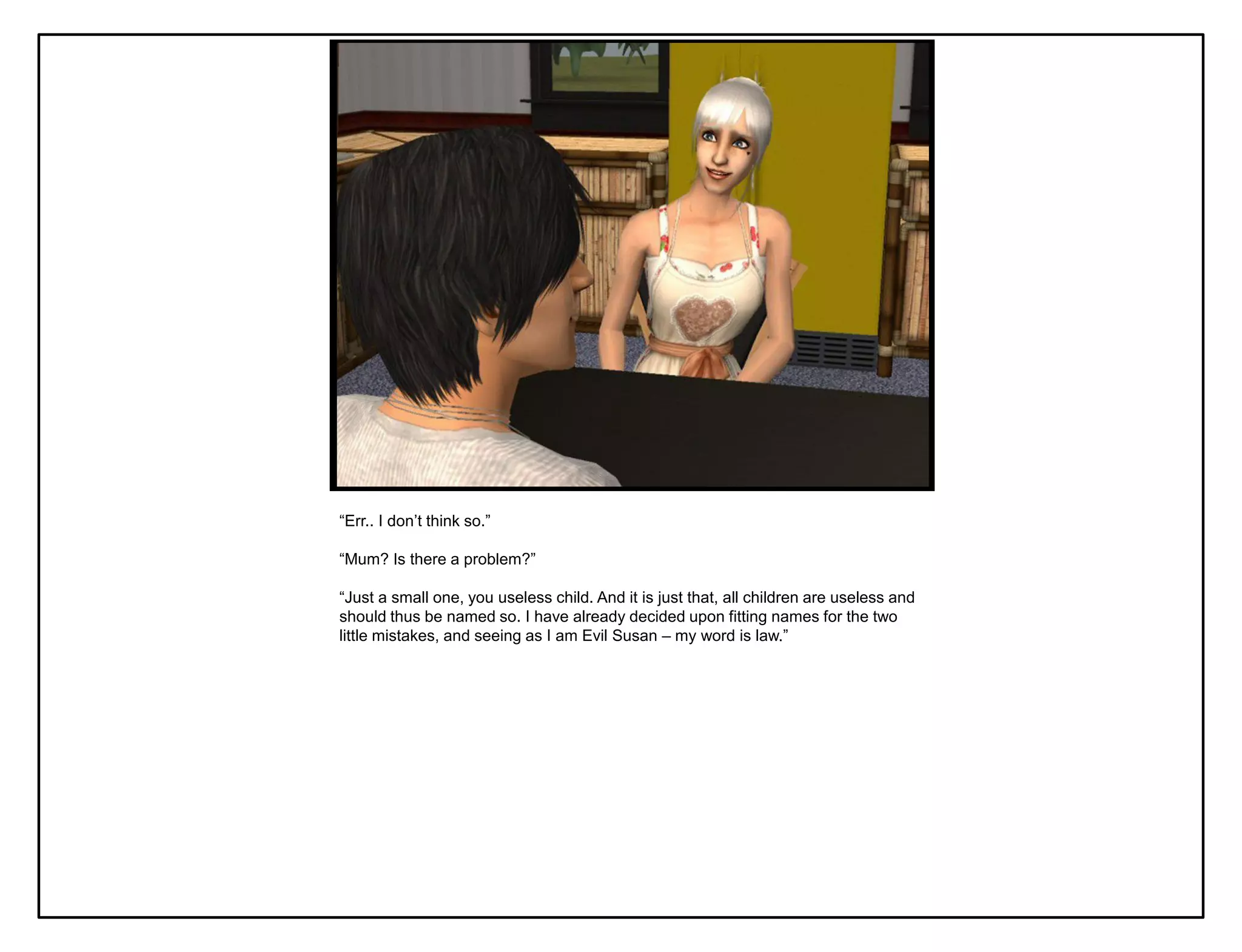 “Err.. I don‟t think so.”

“Mum? Is there a problem?”

“Just a small one, you useless child. And it is just that, all children are useless and
should thus be named so. I have already decided upon fitting names for the two
little mistakes, and seeing as I am Evil Susan – my word is law.”
 