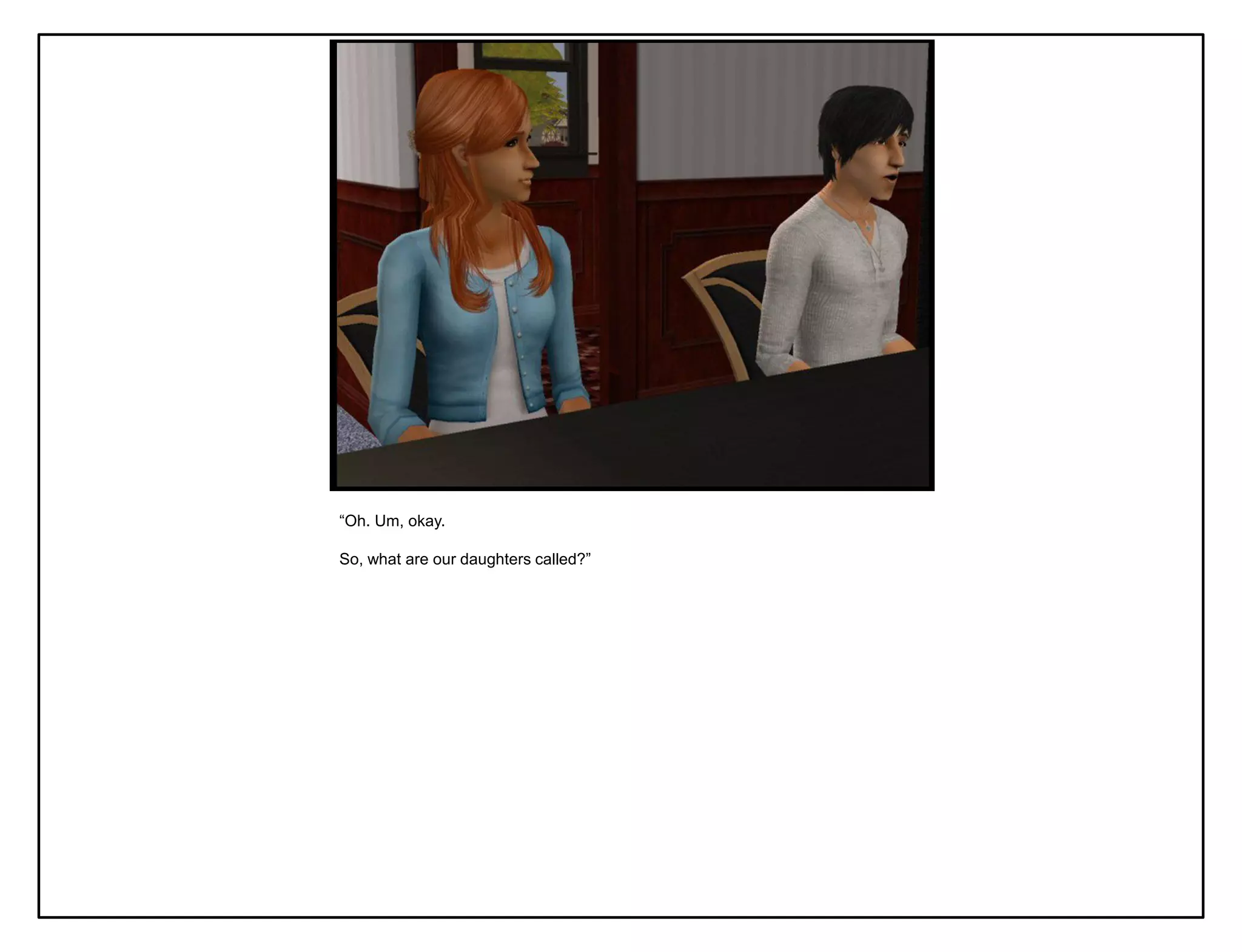 “Oh. Um, okay.

So, what are our daughters called?”
 