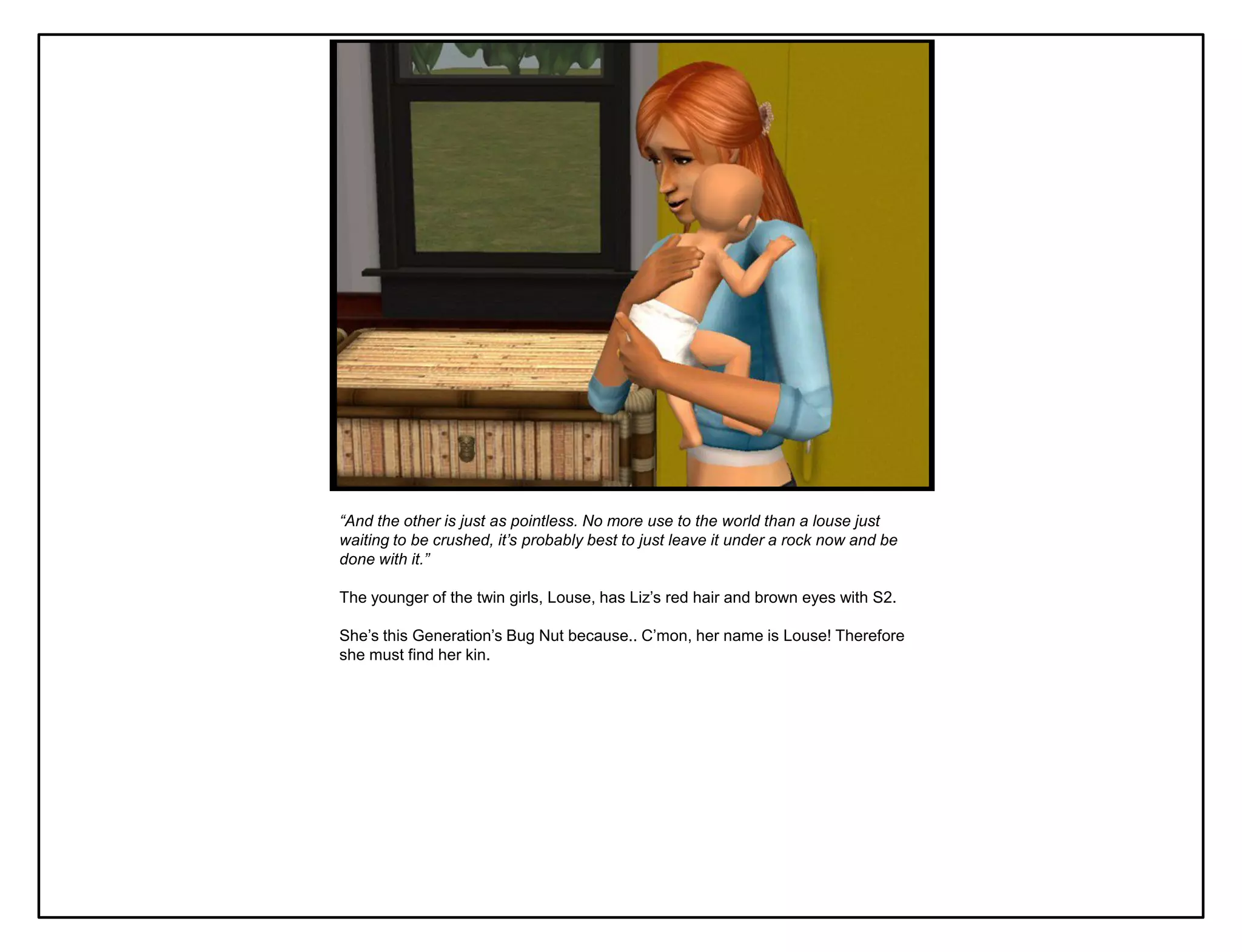 “And the other is just as pointless. No more use to the world than a louse just
waiting to be crushed, it’s probably best to just leave it under a rock now and be
done with it.”

The younger of the twin girls, Louse, has Liz‟s red hair and brown eyes with S2.

She‟s this Generation‟s Bug Nut because.. C‟mon, her name is Louse! Therefore
she must find her kin.
 