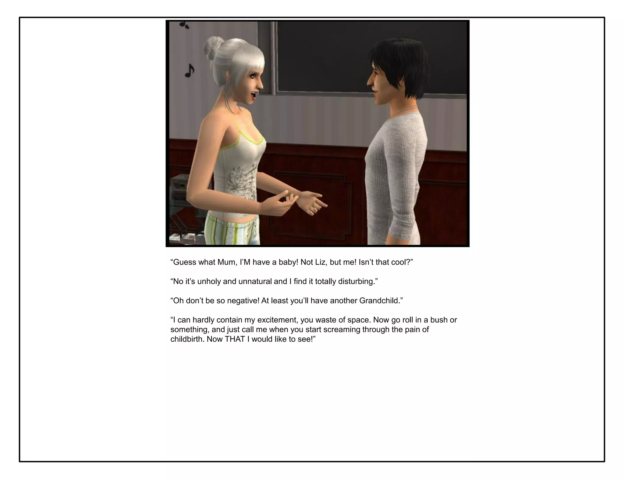 “Guess what Mum, I‟M have a baby! Not Liz, but me! Isn‟t that cool?”

“No it‟s unholy and unnatural and I find it totally disturbing.”

“Oh don‟t be so negative! At least you‟ll have another Grandchild.”

“I can hardly contain my excitement, you waste of space. Now go roll in a bush or
something, and just call me when you start screaming through the pain of
childbirth. Now THAT I would like to see!”
 