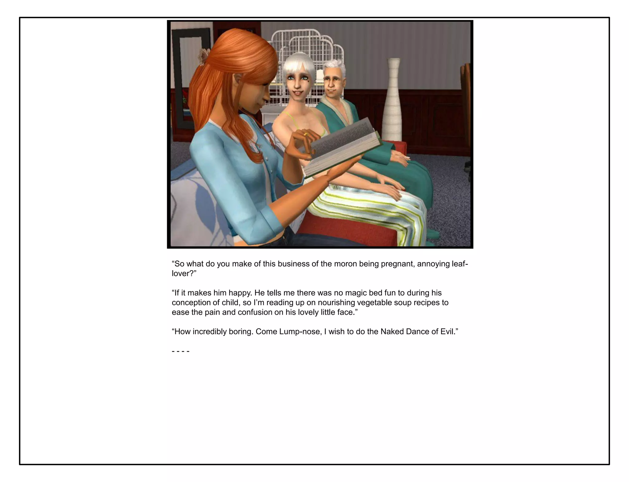 “So what do you make of this business of the moron being pregnant, annoying leaf-
lover?”

“If it makes him happy. He tells me there was no magic bed fun to during his
conception of child, so I‟m reading up on nourishing vegetable soup recipes to
ease the pain and confusion on his lovely little face.”

“How incredibly boring. Come Lump-nose, I wish to do the Naked Dance of Evil.”

----
 