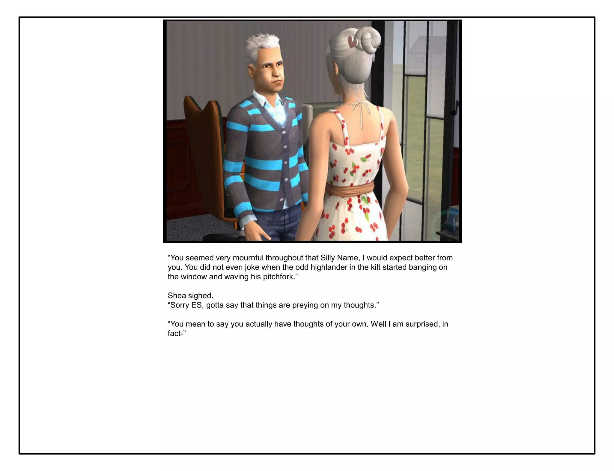 “You seemed very mournful throughout that Silly Name, I would expect better from
you. You did not even joke when the odd highlander in the kilt started banging on
the window and waving his pitchfork.”

Shea sighed.
“Sorry ES, gotta say that things are preying on my thoughts.”

“You mean to say you actually have thoughts of your own. Well I am surprised, in
fact-”
 