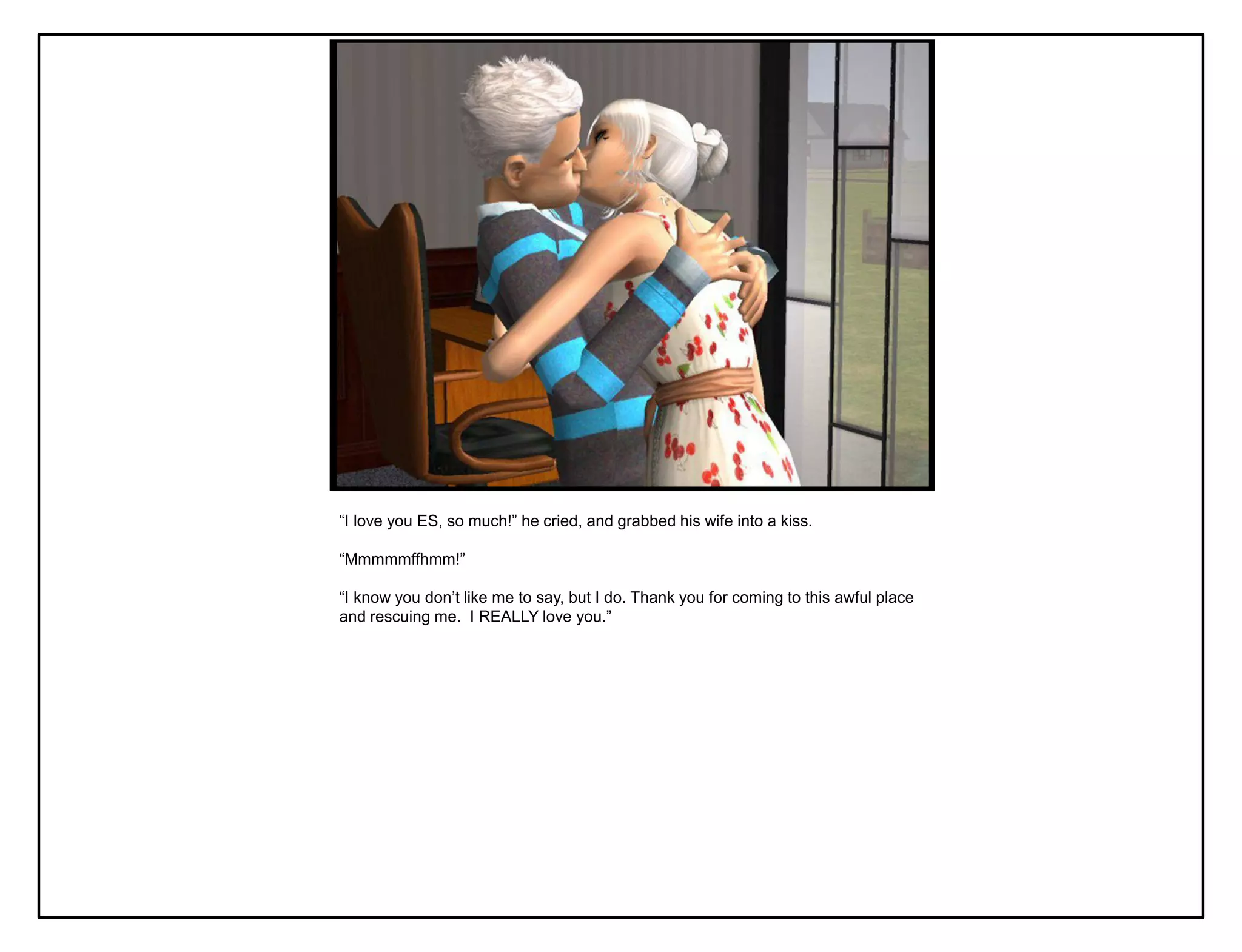 “I love you ES, so much!” he cried, and grabbed his wife into a kiss.

“Mmmmmffhmm!”

“I know you don‟t like me to say, but I do. Thank you for coming to this awful place
and rescuing me. I REALLY love you.”
 