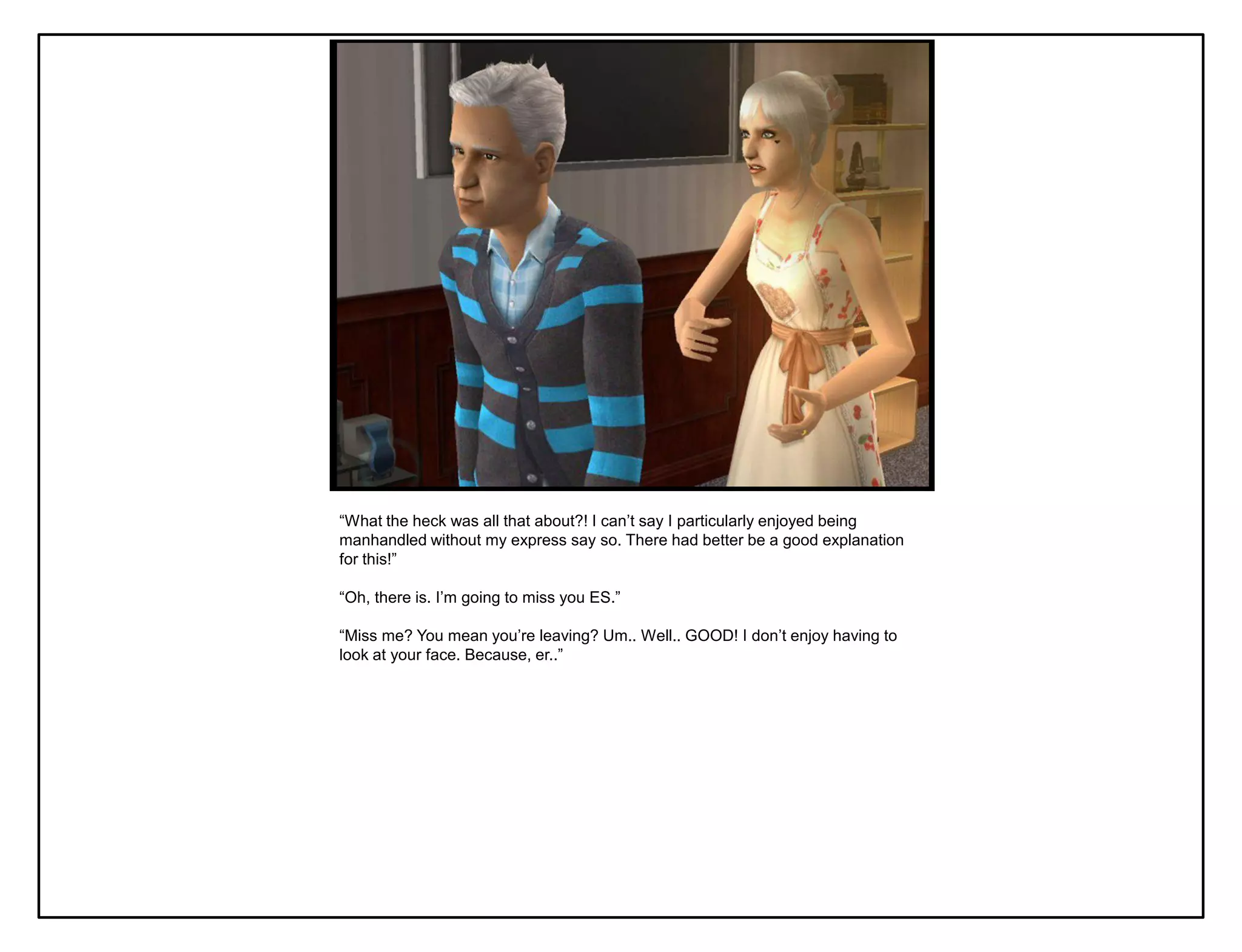“What the heck was all that about?! I can‟t say I particularly enjoyed being
manhandled without my express say so. There had better be a good explanation
for this!”

“Oh, there is. I‟m going to miss you ES.”

“Miss me? You mean you‟re leaving? Um.. Well.. GOOD! I don‟t enjoy having to
look at your face. Because, er..”
 