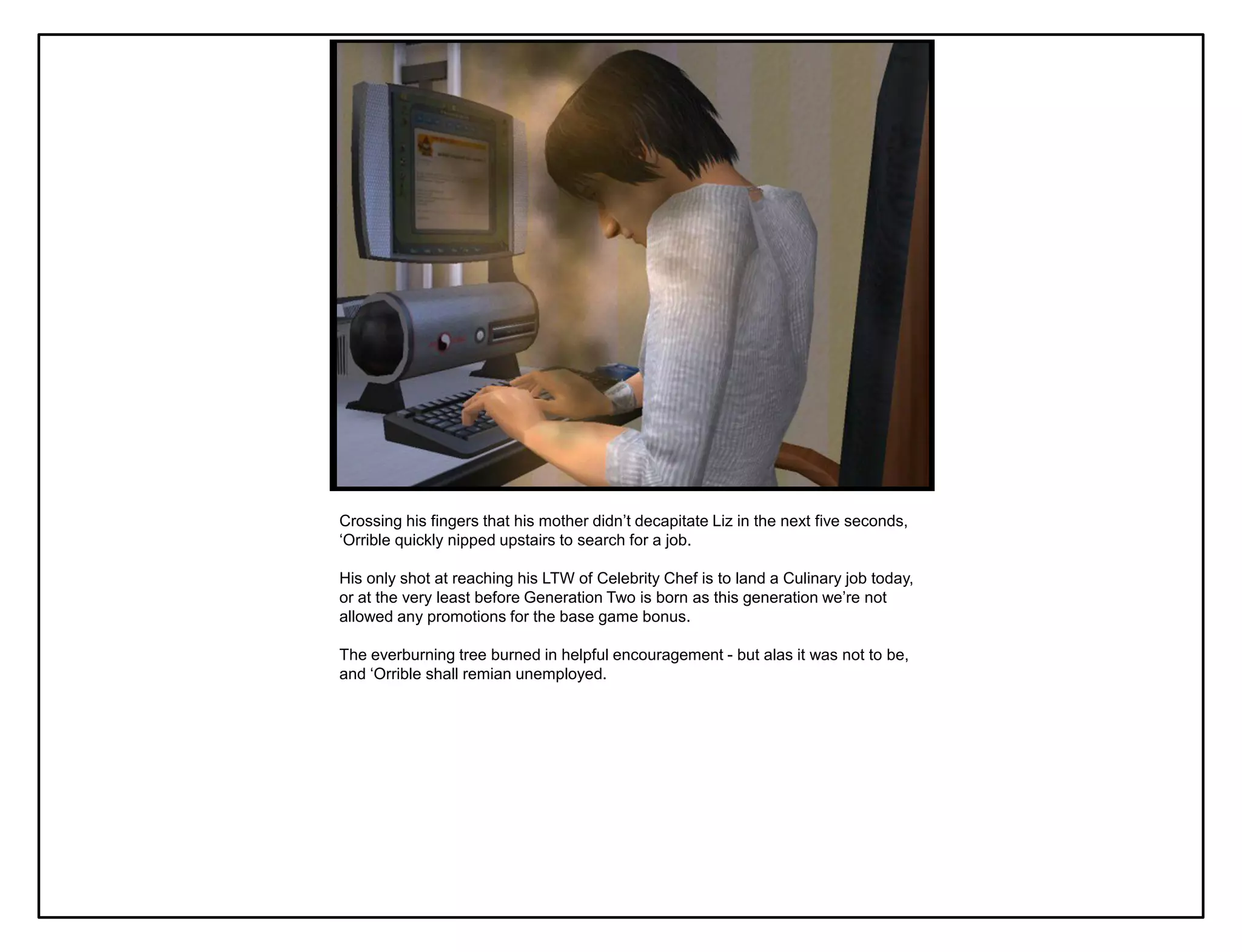 Crossing his fingers that his mother didn‟t decapitate Liz in the next five seconds,
„Orrible quickly nipped upstairs to search for a job.

His only shot at reaching his LTW of Celebrity Chef is to land a Culinary job today,
or at the very least before Generation Two is born as this generation we‟re not
allowed any promotions for the base game bonus.

The everburning tree burned in helpful encouragement - but alas it was not to be,
and „Orrible shall remian unemployed.
 