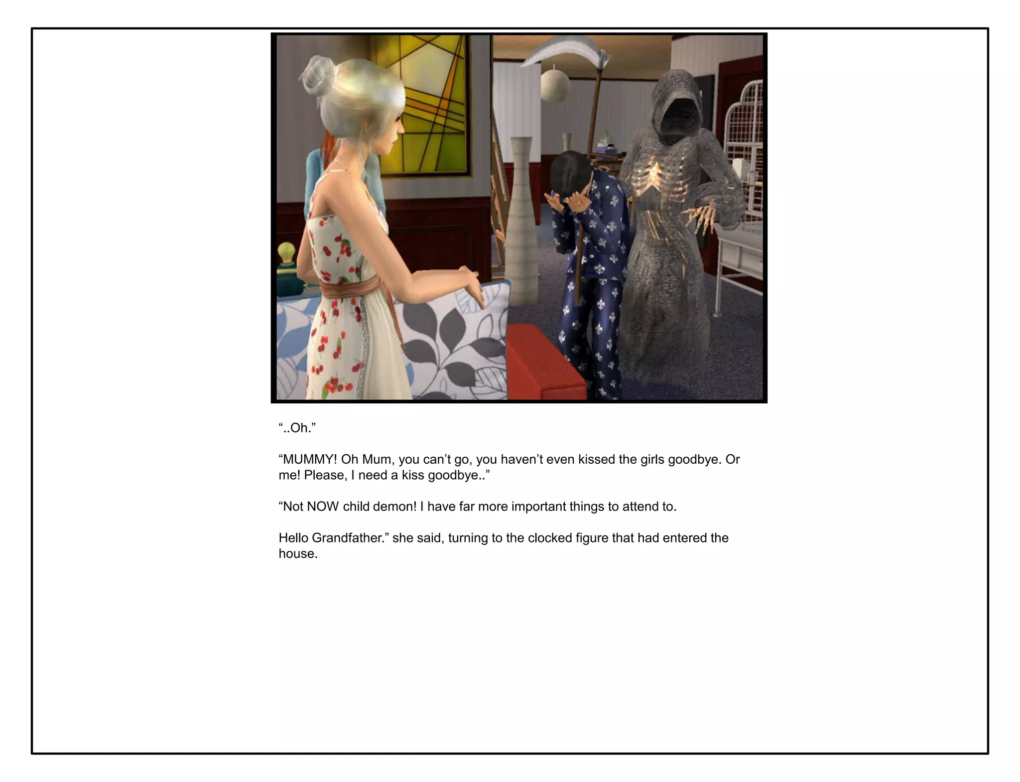 “..Oh.”

“MUMMY! Oh Mum, you can‟t go, you haven‟t even kissed the girls goodbye. Or
me! Please, I need a kiss goodbye..”

“Not NOW child demon! I have far more important things to attend to.

Hello Grandfather.” she said, turning to the clocked figure that had entered the
house.
 