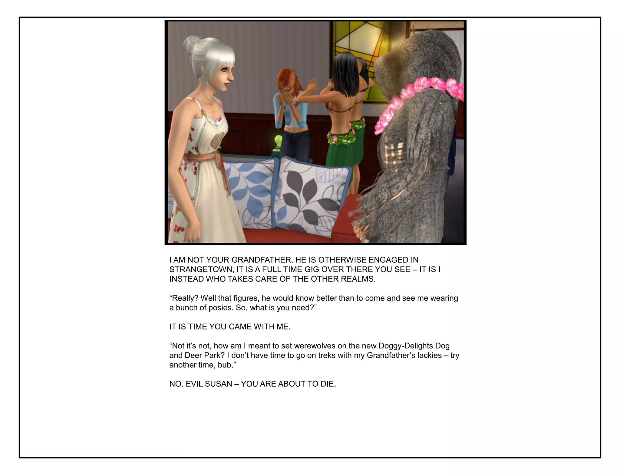 I AM NOT YOUR GRANDFATHER. HE IS OTHERWISE ENGAGED IN
STRANGETOWN, IT IS A FULL TIME GIG OVER THERE YOU SEE – IT IS I
INSTEAD WHO TAKES CARE OF THE OTHER REALMS.

“Really? Well that figures, he would know better than to come and see me wearing
a bunch of posies. So, what is you need?”

IT IS TIME YOU CAME WITH ME.

“Not it‟s not, how am I meant to set werewolves on the new Doggy-Delights Dog
and Deer Park? I don‟t have time to go on treks with my Grandfather‟s lackies – try
another time, bub.”

NO. EVIL SUSAN – YOU ARE ABOUT TO DIE.
 