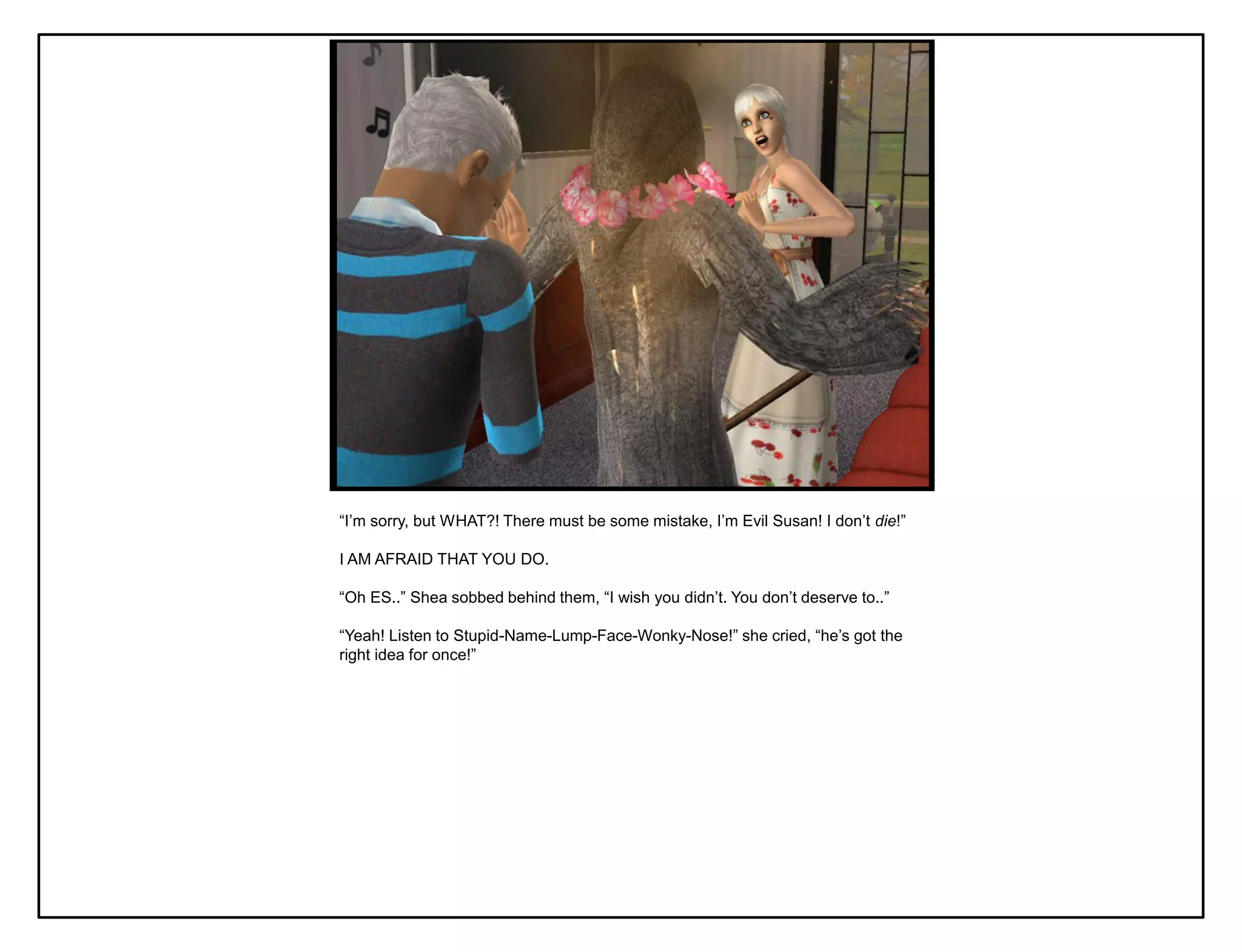 “I‟m sorry, but WHAT?! There must be some mistake, I‟m Evil Susan! I don‟t die!”

I AM AFRAID THAT YOU DO.

“Oh ES..” Shea sobbed behind them, “I wish you didn‟t. You don‟t deserve to..”

“Yeah! Listen to Stupid-Name-Lump-Face-Wonky-Nose!” she cried, “he‟s got the
right idea for once!”
 