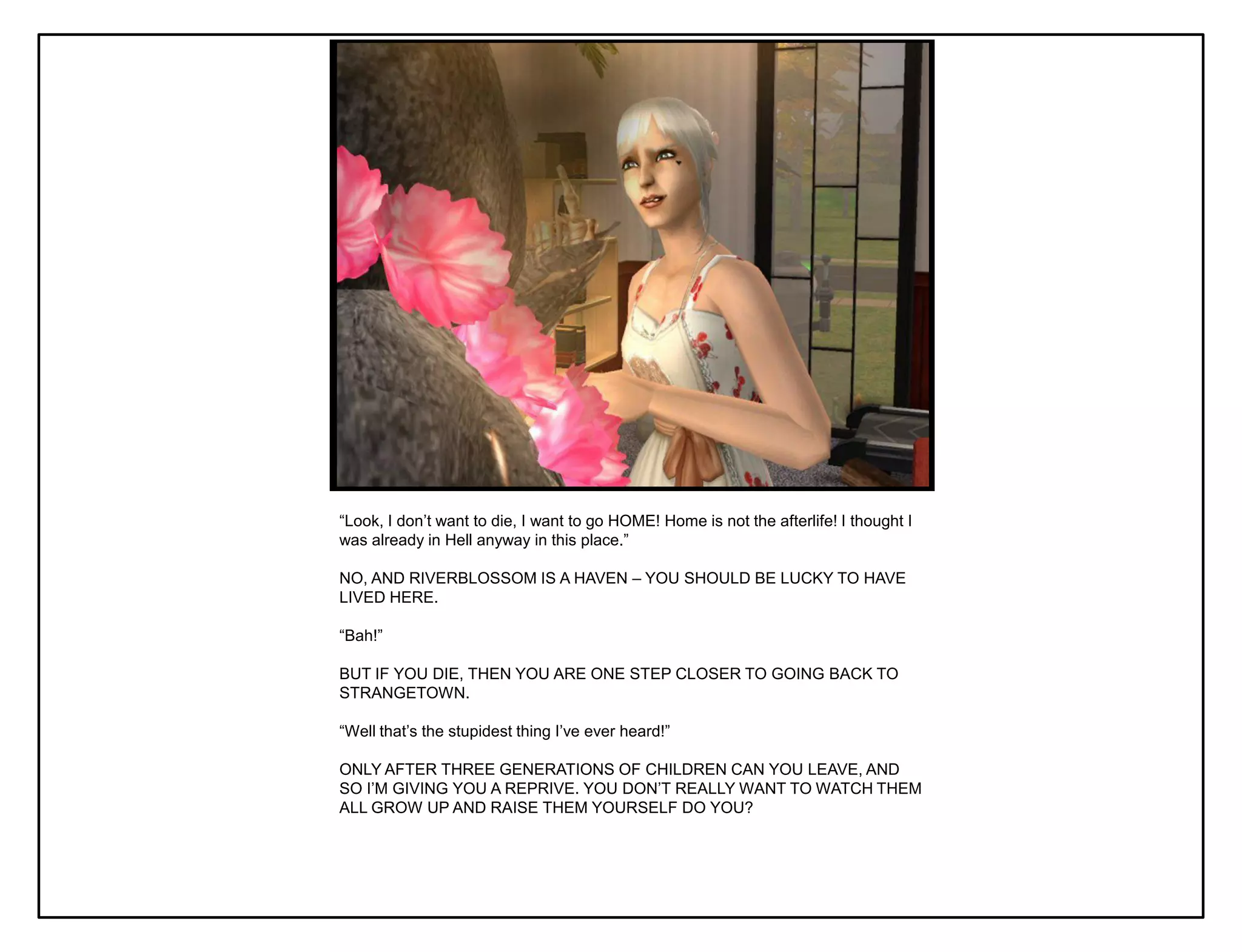 “Look, I don‟t want to die, I want to go HOME! Home is not the afterlife! I thought I
was already in Hell anyway in this place.”

NO, AND RIVERBLOSSOM IS A HAVEN – YOU SHOULD BE LUCKY TO HAVE
LIVED HERE.

“Bah!”

BUT IF YOU DIE, THEN YOU ARE ONE STEP CLOSER TO GOING BACK TO
STRANGETOWN.

“Well that‟s the stupidest thing I‟ve ever heard!”

ONLY AFTER THREE GENERATIONS OF CHILDREN CAN YOU LEAVE, AND
SO I‟M GIVING YOU A REPRIVE. YOU DON‟T REALLY WANT TO WATCH THEM
ALL GROW UP AND RAISE THEM YOURSELF DO YOU?
 