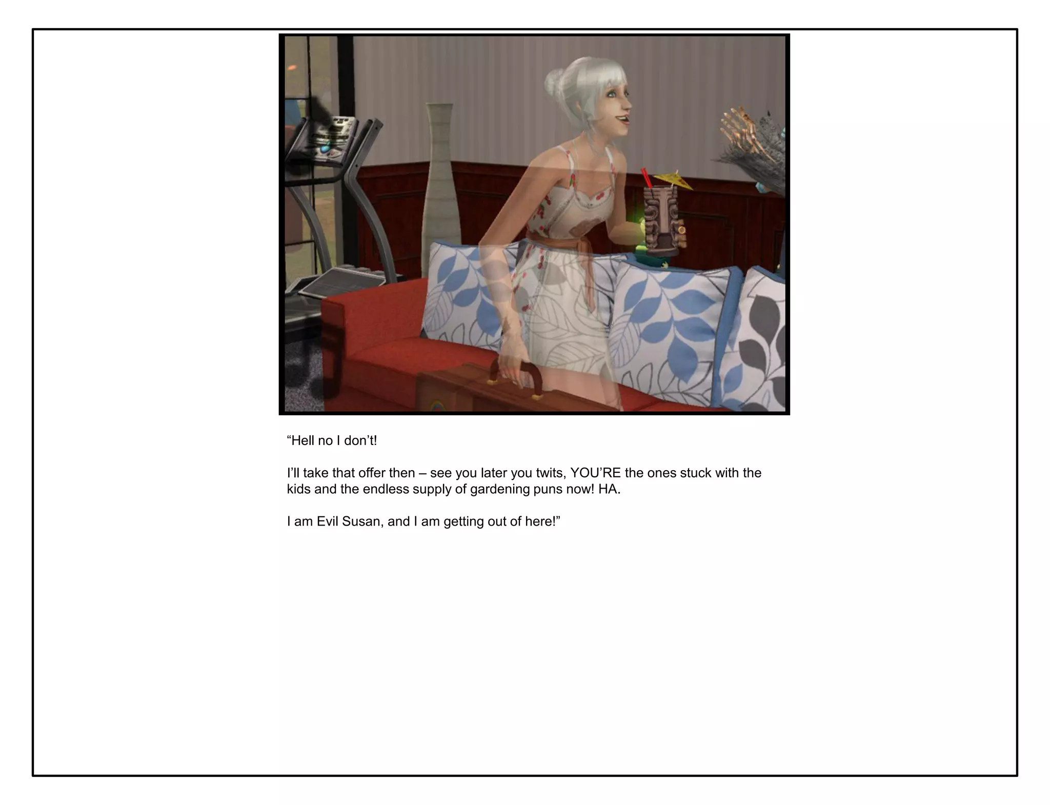 “Hell no I don‟t!

I‟ll take that offer then – see you later you twits, YOU‟RE the ones stuck with the
kids and the endless supply of gardening puns now! HA.

I am Evil Susan, and I am getting out of here!”
 