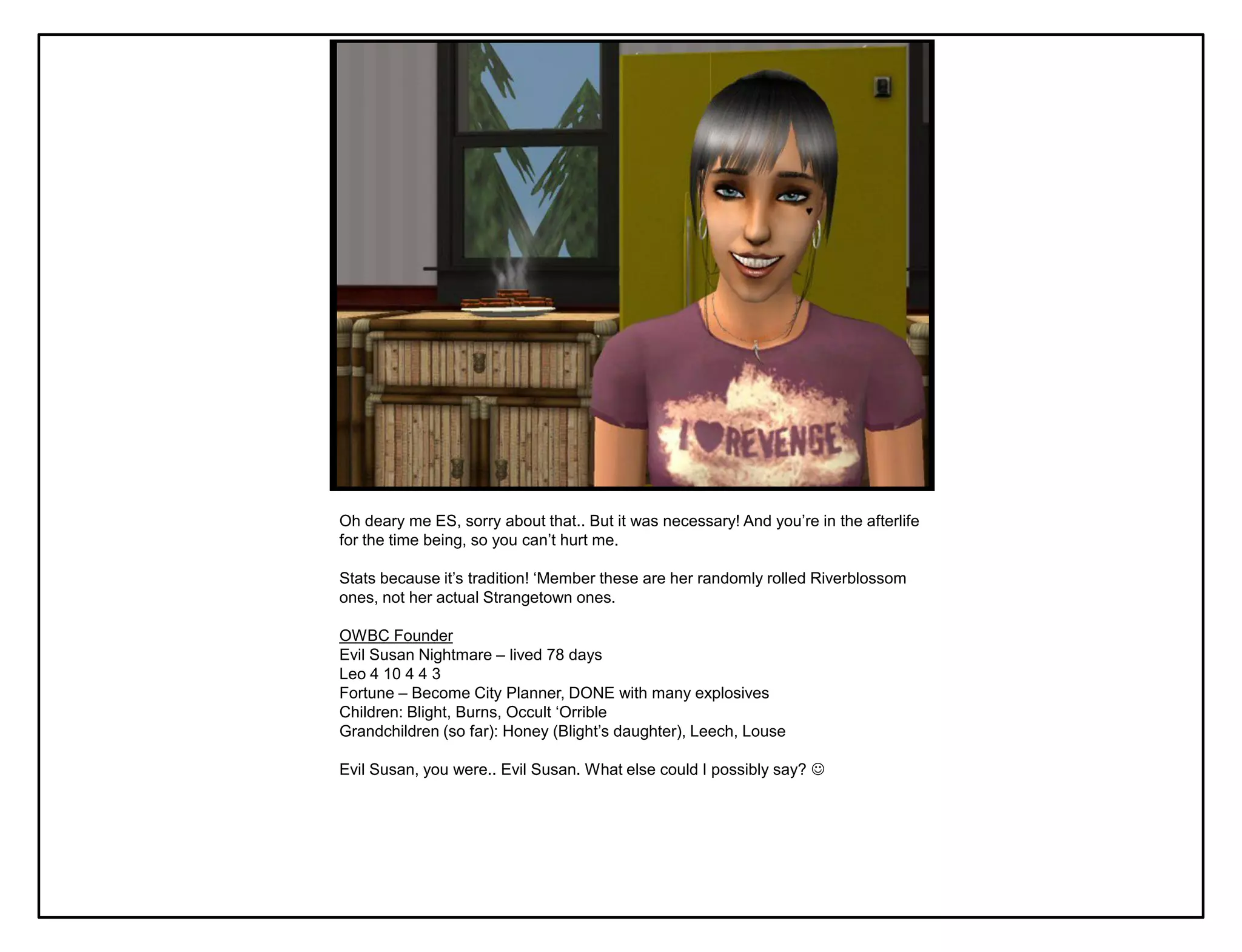 Oh deary me ES, sorry about that.. But it was necessary! And you‟re in the afterlife
for the time being, so you can‟t hurt me.

Stats because it‟s tradition! „Member these are her randomly rolled Riverblossom
ones, not her actual Strangetown ones.

OWBC Founder
Evil Susan Nightmare – lived 78 days
Leo 4 10 4 4 3
Fortune – Become City Planner, DONE with many explosives
Children: Blight, Burns, Occult „Orrible
Grandchildren (so far): Honey (Blight‟s daughter), Leech, Louse

Evil Susan, you were.. Evil Susan. What else could I possibly say? 
 