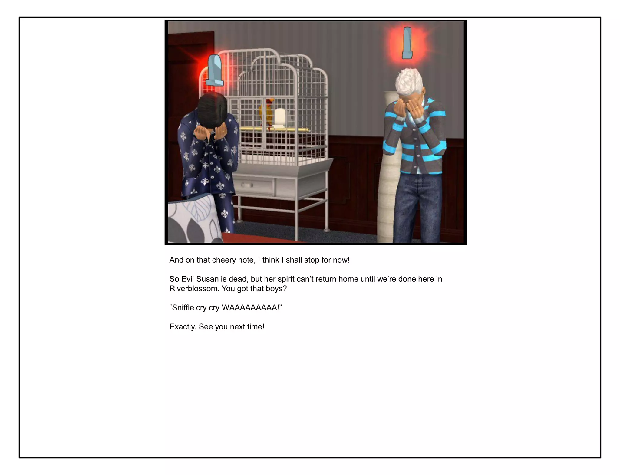 And on that cheery note, I think I shall stop for now!

So Evil Susan is dead, but her spirit can‟t return home until we‟re done here in
Riverblossom. You got that boys?

“Sniffle cry cry WAAAAAAAAA!”

Exactly. See you next time!
 