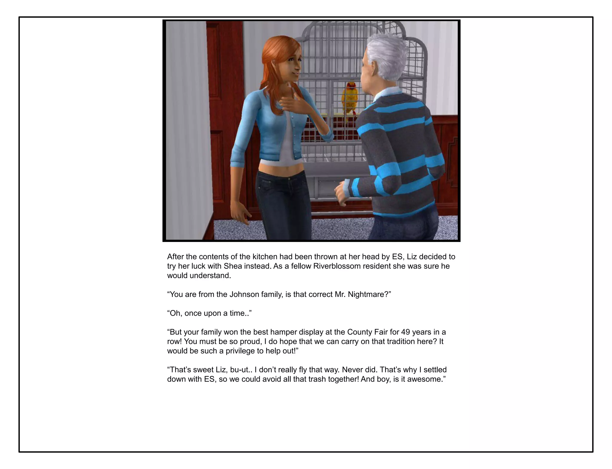 After the contents of the kitchen had been thrown at her head by ES, Liz decided to
try her luck with Shea instead. As a fellow Riverblossom resident she was sure he
would understand.

“You are from the Johnson family, is that correct Mr. Nightmare?”

“Oh, once upon a time..”

“But your family won the best hamper display at the County Fair for 49 years in a
row! You must be so proud, I do hope that we can carry on that tradition here? It
would be such a privilege to help out!”

“That‟s sweet Liz, bu-ut.. I don‟t really fly that way. Never did. That‟s why I settled
down with ES, so we could avoid all that trash together! And boy, is it awesome.”
 