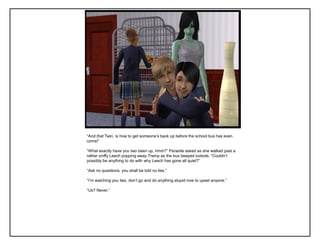 “And that Twin, is how to get someone‟s back up before the school bus has even
come!”

“What exactly have you two been up, hmm?” Parasite asked as she walked past a
rather sniffy Leech popping away Tramp as the bus beeped outside. “Couldn‟t
possibly be anything to do with why Leech has gone all quiet?”

“Ask no questions, you shall be told no lies.”

“I‟m watching you two, don‟t go and do anything stupid now to upset anyone.”

“Us? Never.”
 