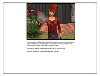 Unfortunately for her, Louse was already outside and so missed this little exchange
between her twin and youngest sister. I‟m most sure she would have been quite
happy to poke Ruthless in the nose in defence of Leech.

Fortunately – she has just managed to catch her 29th and final bug!

Wooooo, Bug Me Not complete for Generation Two ahoy.
 