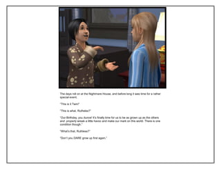 The days roll on at the Nightmare House, and before long it was time for a rather
special event.

“This is it Twin!”

“This is what, Ruthelss?”

“Our Birthday, you dunce! It‟s finally time for us to be as grown up as the others
and properly wreak a little havoc and make our mark on this world. There is one
condition though.”

“What‟s that, Ruthless?”

“Don‟t you DARE grow up first again.”
 
