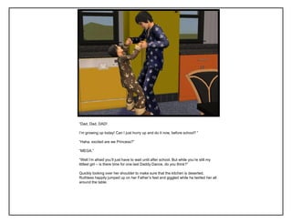 “Dad, Dad, DAD!

I‟m growing up today! Can I just hurry up and do it now, before school? ”

“Haha, excited are we Princess?”

“MEGA.”

“Well I‟m afraid you‟ll just have to wait until after school. But while you‟re still my
littlest girl – is there time for one last Daddy Dance, do you think?”

Quickly looking over her shoulder to make sure that the kitchen is deserted,
Ruthless happily jumped up on her Father‟s feet and giggled while he twirled her all
around the table.
 