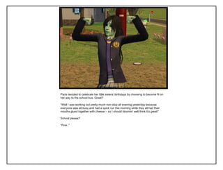 Paris decided to celebrate her little sisters‟ birthdays by choosing to become fit on
her way to the school bus. Great?

“Well I was working out pretty much non-stop all evening yesterday because
everyone was all busy and had a quick run this morning while they all had their
mouths glued together with cheese – so I should bloomin‟ well think it‟s great!”

School please?

“Fine..”
 