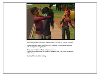 Well it seems Paris isn‟t the only one impressed she‟s now got muscley muscles!

Unlike Louse, she seems to be much more interested in cuddling than studying
with the boy she‟s brought home.

“Eep, no so hard please Paris, pretty as you are..”
“Good Lord of Lettuce, that girl has a grip like a vine vice! That young boy is going
rather blue.”

Cuddling? Crushing? Same thing.
 