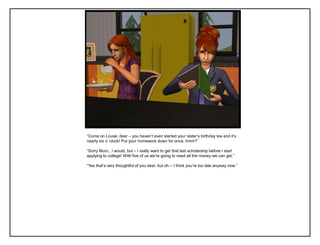“Come on Louse, dear – you haven‟t even started your sister‟s birthday tea and it‟s
nearly six o „clock! Put your homework down for once, hmm?”

“Sorry Mum.. I would, but – I really want to get that last scholarship before I start
applying to college! With five of us we‟re going to need all the money we can get.”

“Yes that‟s very thoughtful of you dear, but oh – I think you‟re too late anyway now.”
 