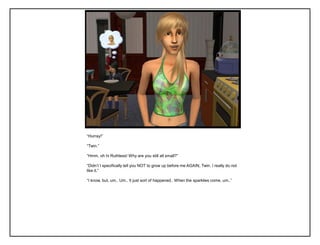 “Hurray!”

“Twin.”

“Hmm, oh hi Ruthless! Why are you still all small?”

“Didn‟t I specifically tell you NOT to grow up before me AGAIN, Twin. I really do not
like it.”

“I know, but, um.. Um.. It just sort of happened.. When the sparklies come, um..”
 
