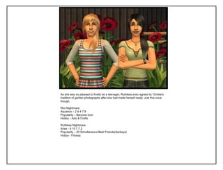 As she was so pleased to finally be a teenager, Ruthless even agreed to „Orrible‟s
tradition of garden photographs after she had made herself ready. Just this once
though.

Riot Nightmare
Aquarius – 2 4 4 7 8
Popularity – Become Icon
Hobby – Arts & Crafts

Ruthless Nightmare
Aries - 9 10 7 7 2
Popularity – 20 Simultaneous Best Friends(/lackeys)
Hobby - Fitness
 