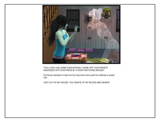 “YOU LOOK LIKE SOME DISGUSTINGLY GONE OFF TOOTHPASTE
SQUEEZED INTO EXISTANCE BY A SOAP-WATCHING MOOSE!”

Evil Susan decides it‟s been far too long since she‟s paid her relatives a proper
visit.

“GET OUT OF MY HOUSE, YOU WASTE OF MY BLOOD AND GENES!”
 