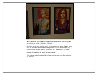“And furthermore, who said those Riverblossom wheelbarrows could occupy the
same stretch of wall as Evil Susan? I ASK you!

Lump face dumb name could be alright sometimes, but that spoon of a girl? Never
once did I hear her utter something intelligent and non-crop related in life, just
thank fishness I can stop listening to her now.. WHY is she even in my house?”

Because „Orrible loved her best of all his girlfriends?

“And those so-called Grandkids? BAH! Rusty fork the lot of them. Don‟t even get
me started..”
 