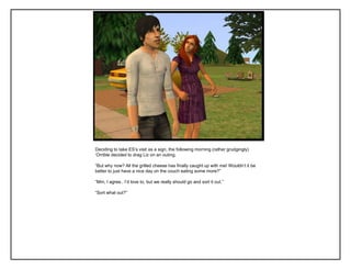 Deciding to take ES‟s visit as a sign, the following morning (rather grudgingly)
„Orrible decided to drag Liz on an outing.

“But why now? All the grilled cheese has finally caught up with me! Wouldn‟t it be
better to just have a nice day on the couch eating some more?”

“Mm, I agree.. I‟d love to, but we really should go and sort it out.”

“Sort what out?”
 