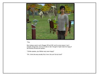 “This.

Mum always used to call it „Bugger Off and DIE‟ and for some reason I can‟t
actually change that, much as I‟d like to. But I thought it might make her happy if
we finished off what she started.”

“‟Orrible sweetie, your Mother was never happy!”

“Oh, I think she was actually. But c‟mon, this can‟t be too hard!”
 