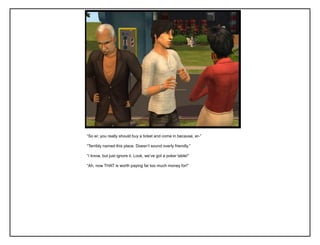 “So er, you really should buy a ticket and come in because, er-”

“Terribly named this place. Doesn‟t sound overly friendly.”

“I know, but just ignore it. Look, we‟ve got a poker table!”

“Ah, now THAT is worth paying far too much money for!”
 