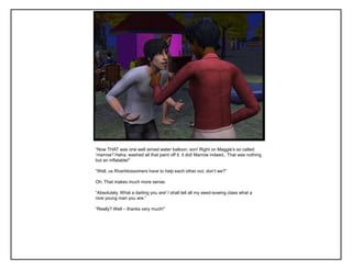 “Now THAT was one well aimed water balloon, son! Right on Maggie‟s so called
„marrow‟! Haha, washed all that paint off it, it did! Marrow indeed.. That was nothing
but an inflatable!”

“Well, us Riverblossomers have to help each other out, don‟t we?”

Oh. That makes much more sense.

“Absolutely. What a darling you are! I shall tell all my seed-sowing class what a
nice young man you are.”

“Really? Well – thanks very much!”
 