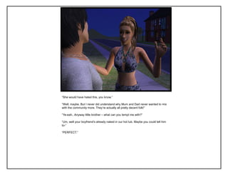 “She would have hated this, you know.”

“Well, maybe. But I never did understand why Mum and Dad never wanted to mix
with the community more. They‟re actually all pretty decent folk!”

“Ye-eah.. Anyway little brother – what can you tempt me with?”

“Um, well your boyfriend‟s already naked in our hot tub. Maybe you could tell him
to-”

“PERFECT.”
 
