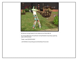 But alas we must get started, for the children are our future after all.

So moving swiftly along, this particular morning Parasite is busy being a great big
sister on the front lawn.

“Faster. I want FASTER! NOW!”

..And Ruthless is busy being just as demanding of her as ever.
 
