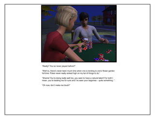“Really? You‟ve never played before?”

“Well no, there‟s never been much time when one is tending to one‟s flower garden
full time. Poker never really ranked high on my list of things to do.”

“Shame! You‟re doing really well too, you seen to have a natural talent! For both I
mean, you‟re beating me for sure and I‟ve seen your begonias – quite something..”

“Oh now, don‟t make me blush!”
 