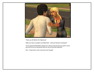 “Thank you SO MUCH, Mr. Nightmare!”

“Well now, that‟s so problem at all Miss Roth – what are friends for otherwise?”

“You‟re awesome! My Mother wanted me to tell you that any time you want to come
over and try out our new jacuzzi with her, you‟re more than welcome!”

“Erm.. I‟ll bear that in mind. Very kind of her though!”
 