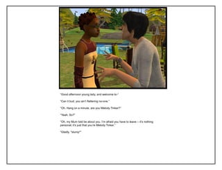 “Good afternoon young lady, and welcome to-”

“Can it bud, you ain‟t flattering no-one.”

“Oh. Hang on a minute, are you Melody Tinker?”

“Yeah. So?”

“Oh, my Mum told be about you. I‟m afraid you have to leave – it‟s nothing
personal, it‟s just that you‟re Melody Tinker.”

“Gladly. *slump*”
 