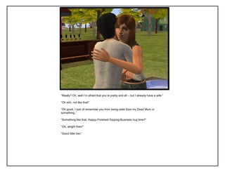 “Really? Oh, well I‟m afraid that you‟re pretty and all – but I already have a wife.”

“Oh shh, not like that!”

“Oh good, I sort of remember you from being older than my Dead Mum or
something..”

“Something like that. Happy-Finished-Topping-Business hug time?”

“Oh, alright then!”

“Good little heir.”
 