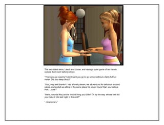 The two oldest twins, Leech and Louse, are having a quiet game of red hands
outside their room before school.

“There you go Leechy! I don‟t want you go to go school without a fairly full fun
meter. Did you sleep okay?”

“Ooo, very well thanks! I had a lovely dream, we all went out for delicious tea and
cakes, and ended up sitting in the same place for seven hours! Can you believe
that,l Louse?”

“Haha, sounds like just the kind of thing you‟d like! Oh by the way, whose bed did
you make it into last night in the end?”

“..Grandma‟s.”
 