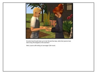 So what have the girls been up to over the last few days, while their parents have
been living off energizers at the business?

Well, Louse is still inviting an over-eager Colin round.
 