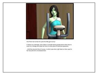 And Paris has turned into quite the little gym bunny!

It seems as a teenager, she‟s taken to actually leaving people alone when they‟re
busy for a change and bides her time on some piece of exercise equipment.

..Until they become free of course, in which case she‟s right back on their case for
her favourite form of entertainment.
 