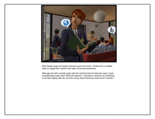 After Daddy Hugs and Kisses had been given all around, „Orrible and Liz settled
down to regale their children with tales of business adventure.

Although she didn‟t exactly agree with the methods that her Dad had used, Louse
surreptitiously made notes while she listened – business is certainly not something
to be taken lightly after all, and who knows when these tips could come in handy?
 