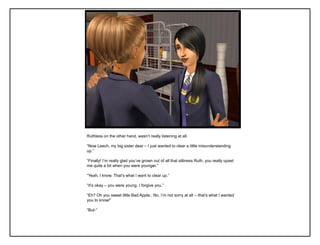 Ruthless on the other hand, wasn‟t really listening at all.

“Now Leech, my big sister dear – I just wanted to clear a little misunderstanding
up.”

“Finally! I‟m really glad you‟ve grown out of all that silliness Ruth, you really upset
me quite a bit when you were younger.”

“Yeah, I know. That‟s what I want to clear up.”

“It‟s okay – you were young. I forgive you.”

“Eh? Oh you sweet little Bad Apple.. No. I‟m not sorry at all – that’s what I wanted
you to know!”

“But-”
 