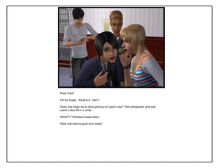 “Psst! Psst!”

“Oh for fudge.. What is it, Twin?”

“Does this mean we‟re done picking on Leech now?” Riot whispered, and saw
Leech‟s face lift in a smile.

“WHAT?!” Ruthless hissed back.

“Well, she seems quite nice really!”
 
