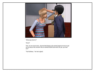 “What was that for?”

“Done?

Twin, we are never done.. And the Bad Apple is the easiest target we have to get
out my way at the moment! We‟re nowhere NEAR done with her yet, you hear
me?”

“Yes Ruthless..” her twin sighed.
 