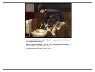 As the neatest of the family, much to Ruthless‟s annoyance it often fell to her to do
most of the household cleaning.

She didn‟t overly mind actually, it gave her a good chance to vent her frustrations
at, well most things, in germ combat instead.

Never have the Nightmare‟s had cleaner toilets.
 