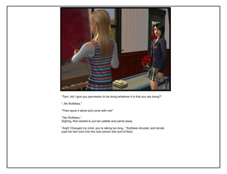 “Twin, did I give you permission to be doing whatever it is that you are doing?”

“..No Ruthless.”

“Then leave it alone and come with me!”

“Yes Ruthless.”
Sighing, Riot started to put her palette and paints away.

“Argh! Changed my mind, you‟re taking too long..” Ruthless shouted, and strode
past her twin and onto the next person she sort-of liked.
 