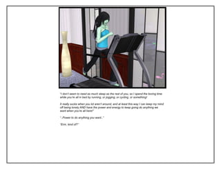 “I don’t seem to need as much sleep as the rest of you, so I spend the boring time
while you’re all in bed by running, or jogging, or cycling, or something!

It really sucks when you lot aren’t around, and at least this way I can keep my mind
off being lonely AND have the power and energy to keep going do anything we
want when you’re all here!”

“..Power to do anything you want..”

“Erm, kind of?”
 